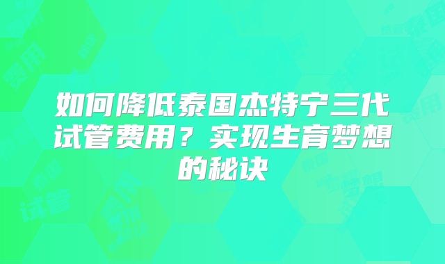 如何降低泰国杰特宁三代试管费用？实现生育梦想的秘诀