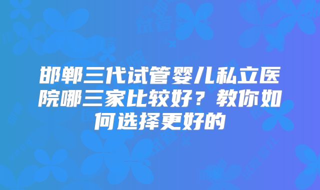 邯郸三代试管婴儿私立医院哪三家比较好?教你如何选择更好的