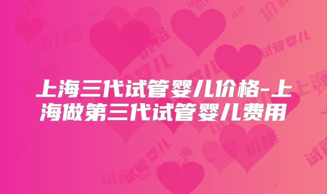上海三代试管婴儿价格-上海做第三代试管婴儿费用