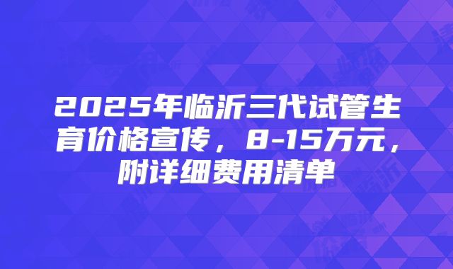 2025年临沂三代试管生育价格宣传，8-15万元，附详细费用清单