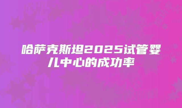 哈萨克斯坦2025试管婴儿中心的成功率