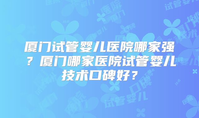 厦门试管婴儿医院哪家强?厦门哪家医院试管婴儿技术口碑好?