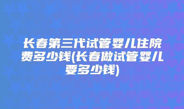 长春第三代试管婴儿住院费多少钱(长春做试管婴儿要多少钱)