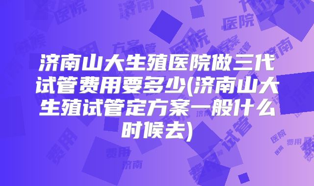 济南山大生殖医院做三代试管费用要多少(济南山大生殖试管定方案一般什么时候去)