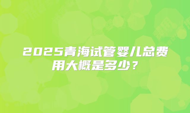 2025青海试管婴儿总费用大概是多少？
