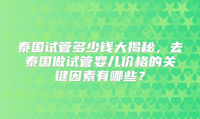 泰国试管多少钱大揭秘，去泰国做试管婴儿价格的关键因素有哪些？