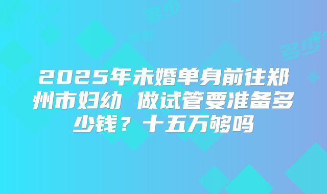 2025年未婚单身前往郑州市妇幼 做试管要准备多少钱?十五万够吗