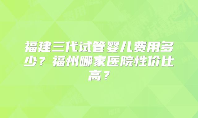 福建三代试管婴儿费用多少？福州哪家医院性价比高？