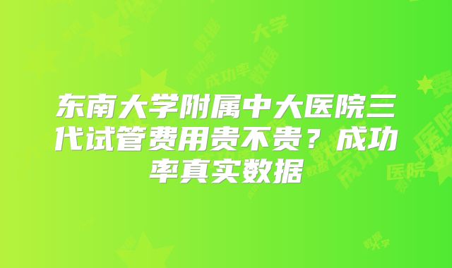 东南大学附属中大医院三代试管费用贵不贵？成功率真实数据