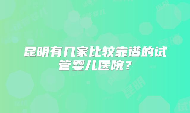 昆明有几家比较靠谱的试管婴儿医院？