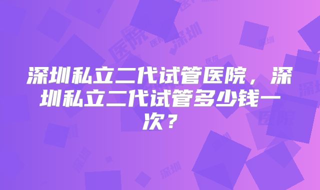 深圳私立二代试管医院，深圳私立二代试管多少钱一次？
