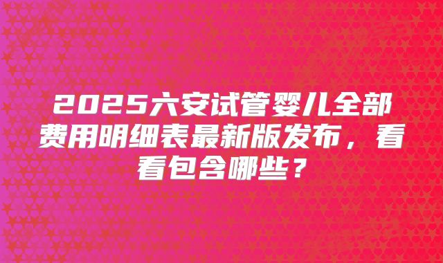 2025六安试管婴儿全部费用明细表最新版发布，看看包含哪些？