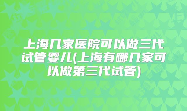 上海几家医院可以做三代试管婴儿(上海有哪几家可以做第三代试管)