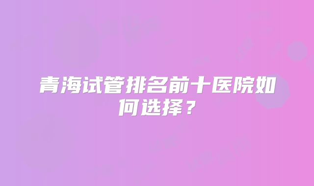 青海试管排名前十医院如何选择?