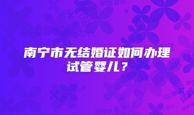 南宁市无结婚证如何办理试管婴儿？