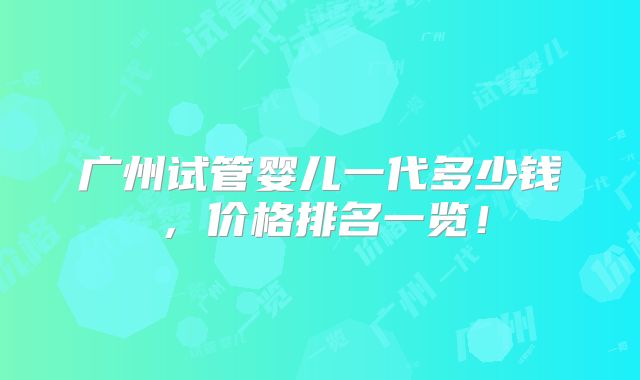 广州试管婴儿一代多少钱,价格排名一览!