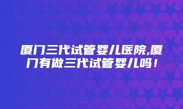 厦门三代试管婴儿医院,厦门有做三代试管婴儿吗！