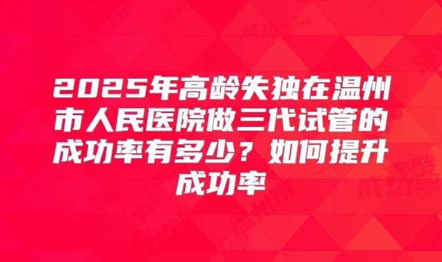 2025年高龄失独在温州市人民医院做三代试管的成功率有多少？如何提升成功率