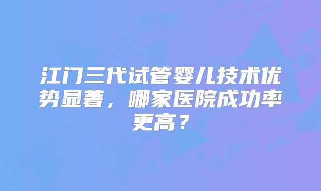 江门三代试管婴儿技术优势显著，哪家医院成功率更高？
