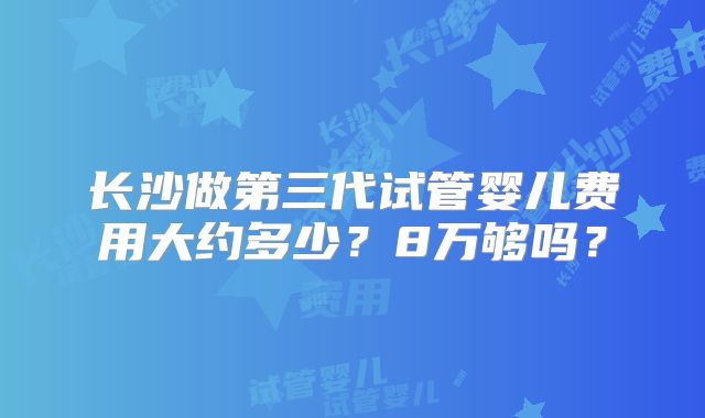 长沙做第三代试管婴儿费用大约多少？8万够吗？