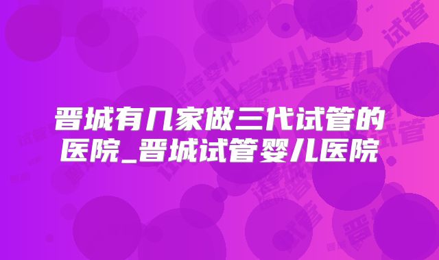 晋城有几家做三代试管的医院_晋城试管婴儿医院