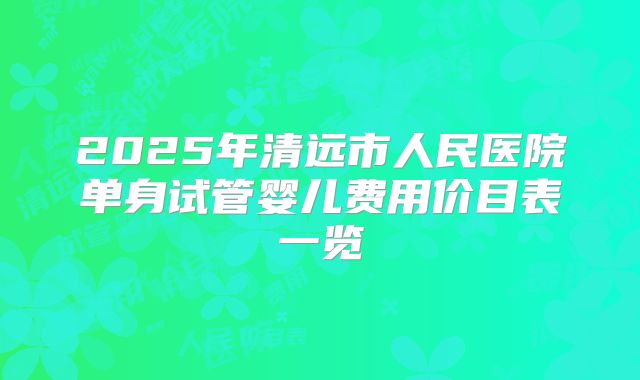 2025年清远市人民医院单身试管婴儿费用价目表一览