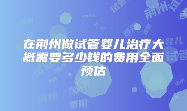 在荆州做试管婴儿治疗大概需要多少钱的费用全面预估