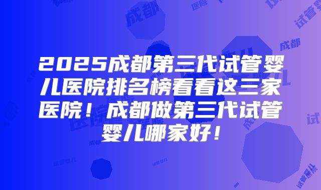 2025成都第三代试管婴儿医院排名榜看看这三家医院！成都做第三代试管婴儿哪家好！