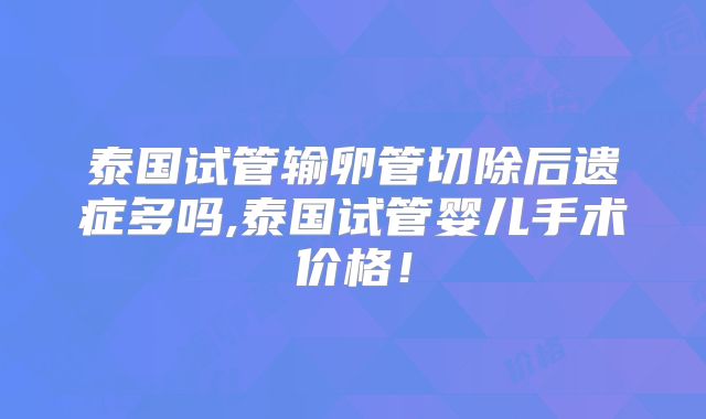 泰国试管输卵管切除后遗症多吗,泰国试管婴儿手术价格!