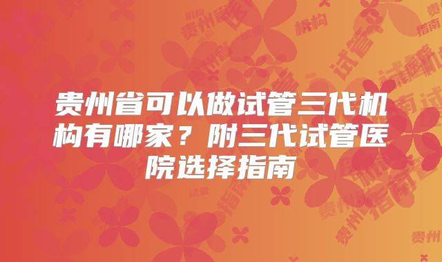 贵州省可以做试管三代机构有哪家?附三代试管医院选择指南