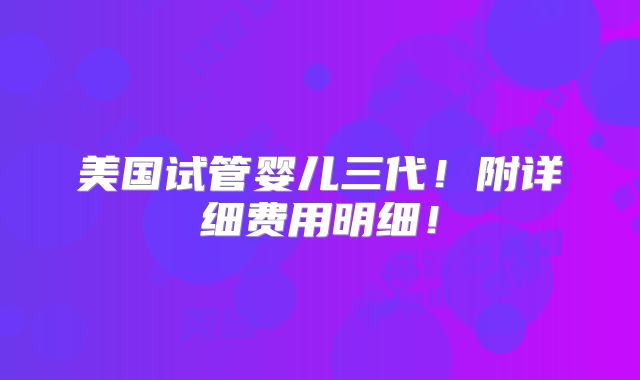 美国试管婴儿三代！附详细费用明细！