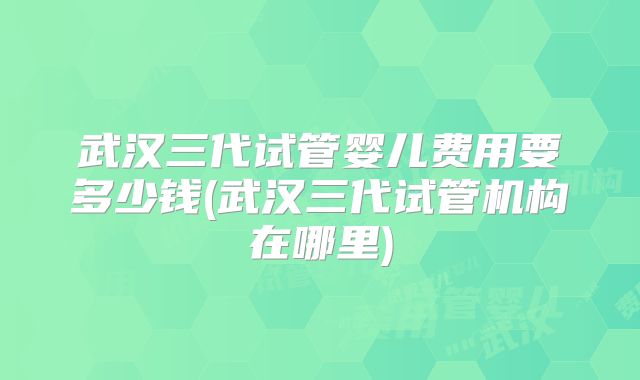 武汉三代试管婴儿费用要多少钱(武汉三代试管机构在哪里)