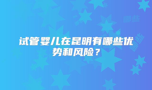 试管婴儿在昆明有哪些优势和风险？