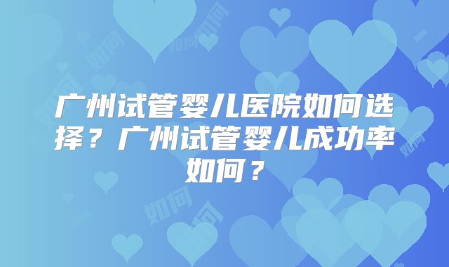 广州试管婴儿医院如何选择？广州试管婴儿成功率如何？