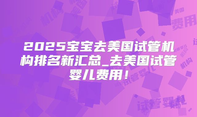 2025宝宝去美国试管机构排名新汇总_去美国试管婴儿费用!