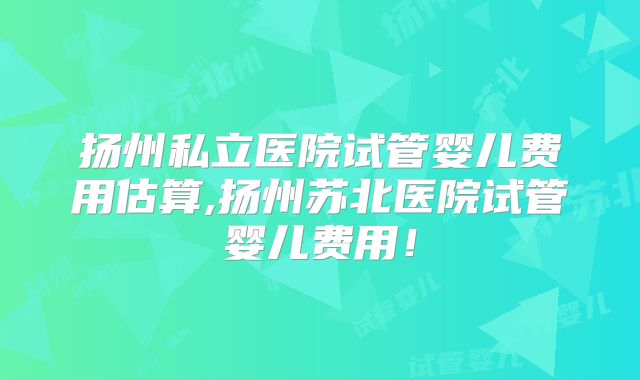 扬州私立医院试管婴儿费用估算,扬州苏北医院试管婴儿费用！
