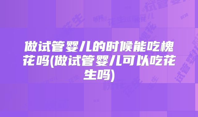 做试管婴儿的时候能吃槐花吗(做试管婴儿可以吃花生吗)