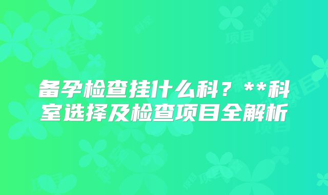 备孕检查挂什么科？**科室选择及检查项目全解析