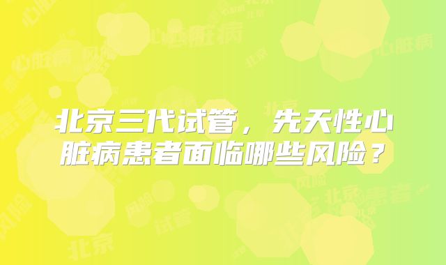 北京三代试管，先天性心脏病患者面临哪些风险？