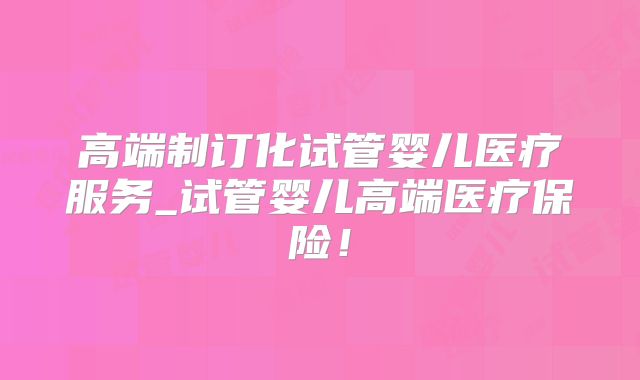 高端制订化试管婴儿医疗服务_试管婴儿高端医疗保险！