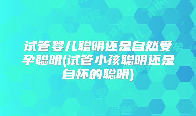 试管婴儿聪明还是自然受孕聪明(试管小孩聪明还是自怀的聪明)