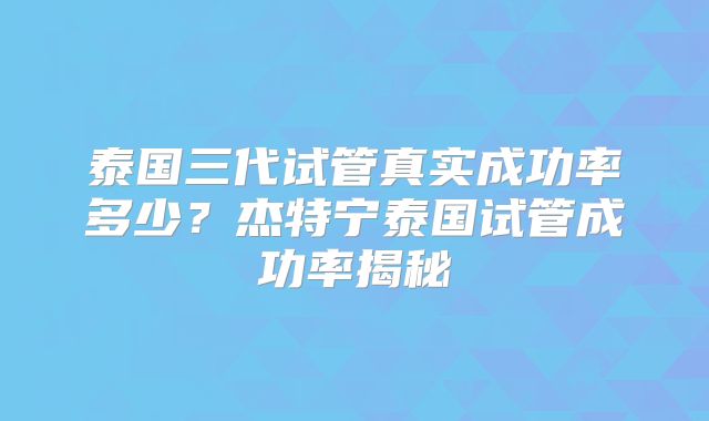 泰国三代试管真实成功率多少？杰特宁泰国试管成功率揭秘