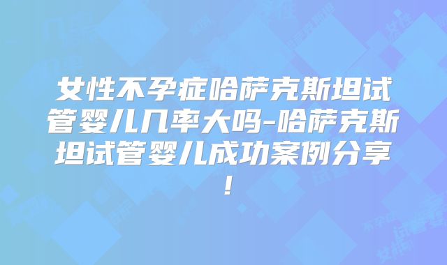 女性不孕症哈萨克斯坦试管婴儿几率大吗-哈萨克斯坦试管婴儿成功案例分享！
