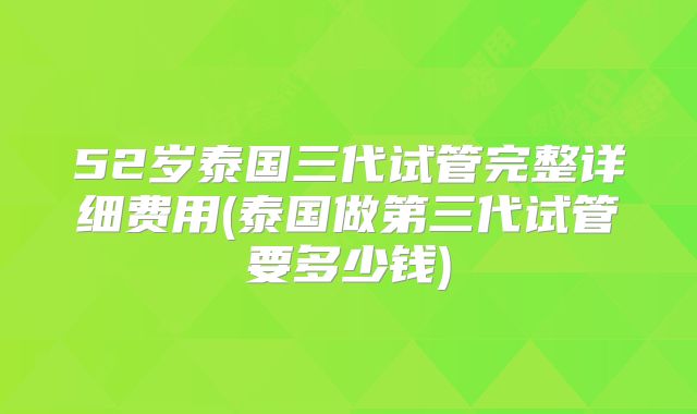 52岁泰国三代试管完整详细费用(泰国做第三代试管要多少钱)