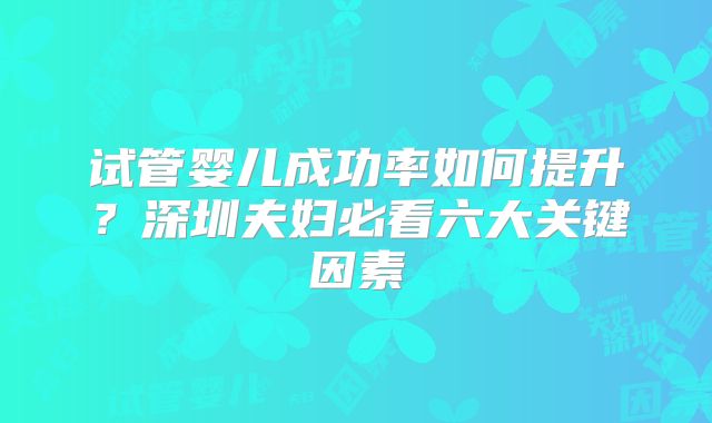 试管婴儿成功率如何提升？深圳夫妇必看六大关键因素