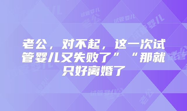 老公，对不起，这一次试管婴儿又失败了”“那就只好离婚了