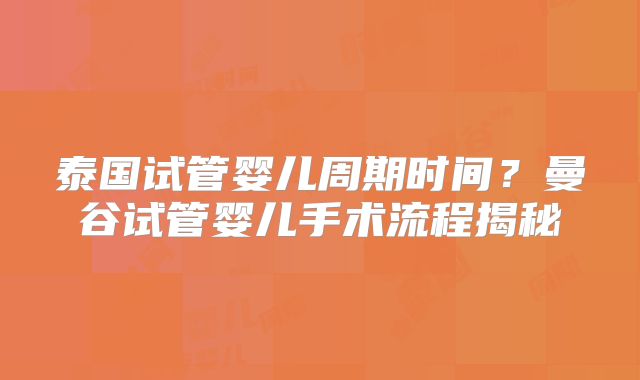泰国试管婴儿周期时间？曼谷试管婴儿手术流程揭秘