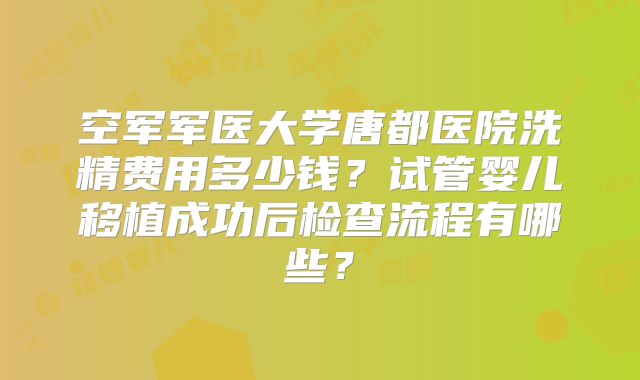 空军军医大学唐都医院洗精费用多少钱？试管婴儿移植成功后检查流程有哪些？