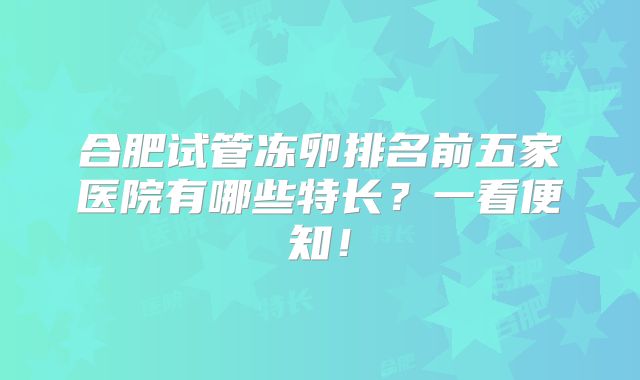 合肥试管冻卵排名前五家医院有哪些特长？一看便知！