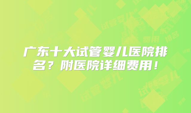 广东十大试管婴儿医院排名?附医院详细费用!